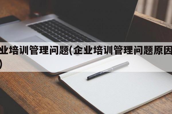 企业培训管理问题(企业培训管理问题原因分析)